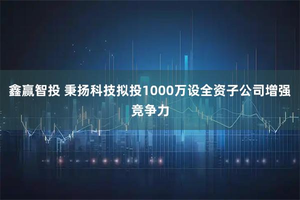 鑫赢智投 秉扬科技拟投1000万设全资子公司增强竞争力