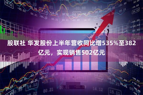 股联社 华发股份上半年营收同比增535%至382亿元,实现销售502亿元