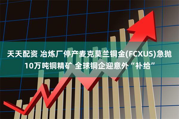天天配资 冶炼厂停产麦克莫兰铜金(FCXUS)急抛10万吨铜精矿 全球铜企迎意外“补给”
