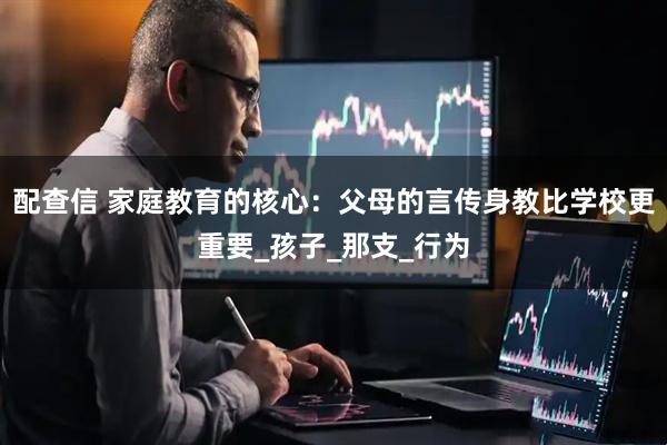 配查信 家庭教育的核心:父母的言传身教比学校更重要_孩子_那支_行为