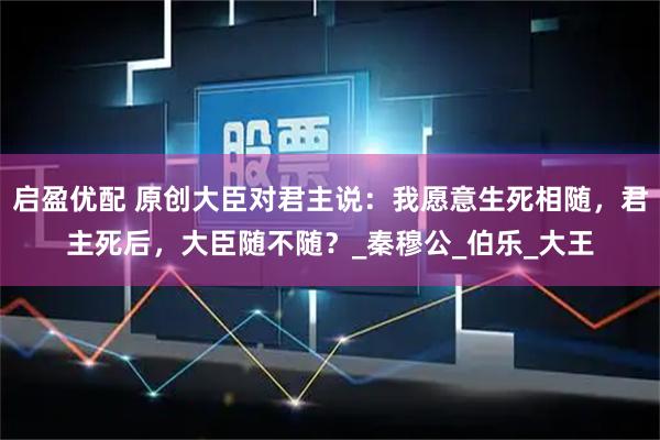 启盈优配 原创大臣对君主说：我愿意生死相随，君主死后，大臣随不随？_秦穆公_伯乐_大王