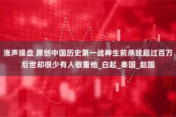 涨声操盘 原创中国历史第一战神生前杀敌超过百万后世却很少有人敬重他_白起_秦国_赵国