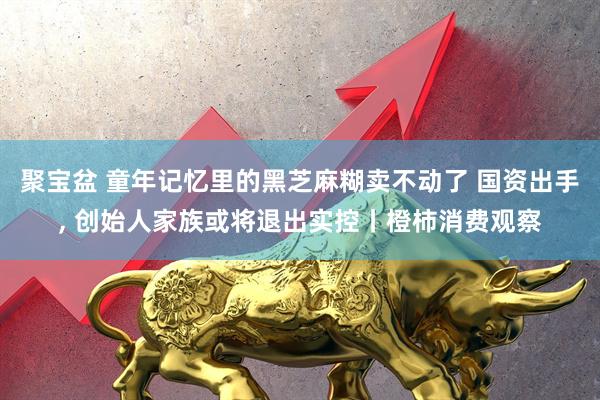 聚宝盆 童年记忆里的黑芝麻糊卖不动了 国资出手, 创始人家族或将退出实控丨橙柿消费观察