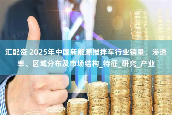 汇配资 2025年中国新能源搅拌车行业销量、渗透率、区域分布及市场结构_特征_研究_产业