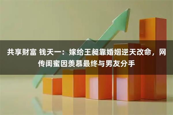 共享财富 钱天一：嫁给王昶靠婚姻逆天改命，网传闺蜜因羡慕最终与男友分手