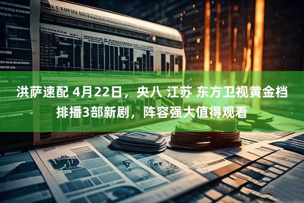 洪萨速配 4月22日，央八 江苏 东方卫视黄金档排播3部新剧，阵容强大值得观看