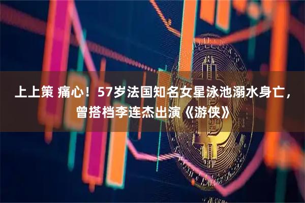 上上策 痛心！57岁法国知名女星泳池溺水身亡，曾搭档李连杰出演《游侠》