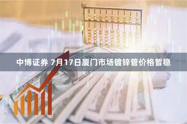 中博证券 7月17日厦门市场镀锌管价格暂稳