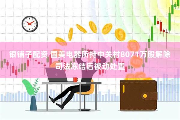 银铺子配资 国美电器所持中关村8071万股解除司法冻结后被动处置
