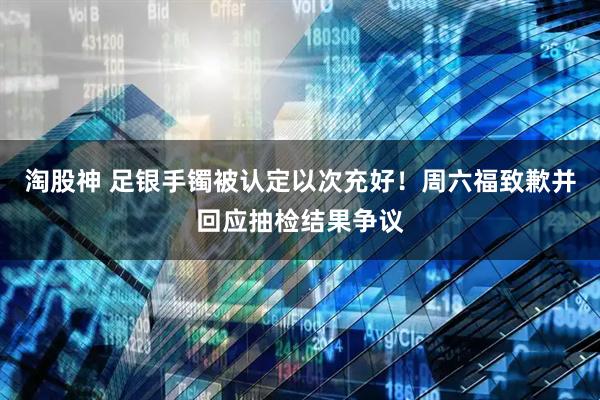 淘股神 足银手镯被认定以次充好！周六福致歉并回应抽检结果争议