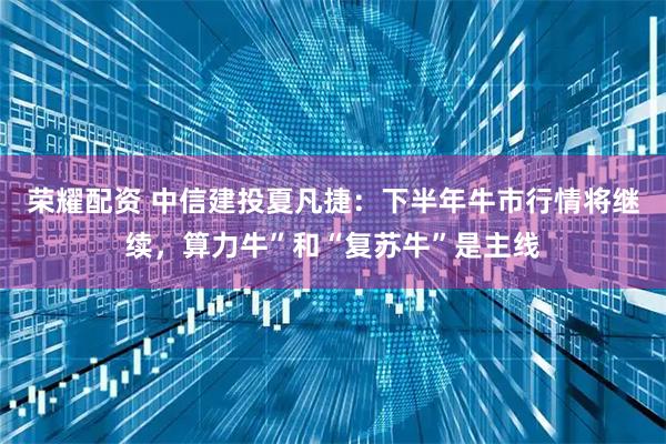 荣耀配资 中信建投夏凡捷：下半年牛市行情将继续，算力牛”和“复苏牛”是主线