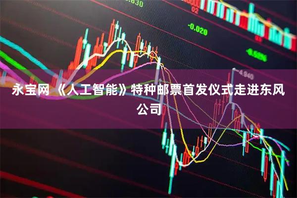 永宝网 《人工智能》特种邮票首发仪式走进东风公司