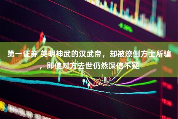 第一证券 英明神武的汉武帝,却被潦倒方士所骗,即使对方去世仍然深信不疑