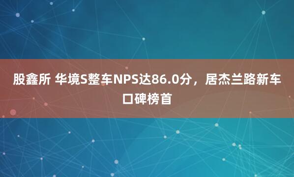 股鑫所 华境S整车NPS达86.0分，居杰兰路新车口碑榜首