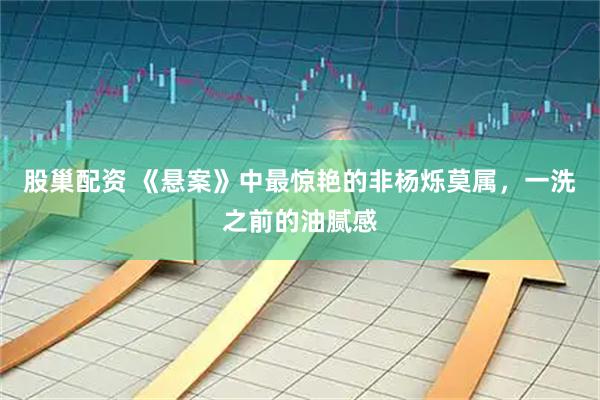 股巢配资 《悬案》中最惊艳的非杨烁莫属，一洗之前的油腻感