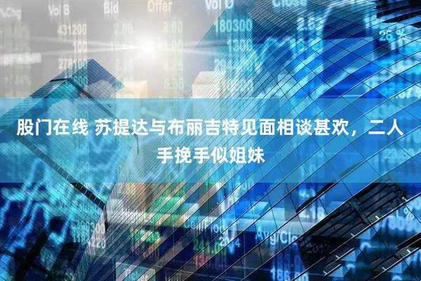 股门在线 苏提达与布丽吉特见面相谈甚欢，二人手挽手似姐妹