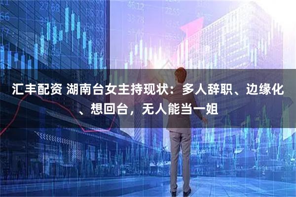 汇丰配资 湖南台女主持现状：多人辞职、边缘化、想回台，无人能当一姐