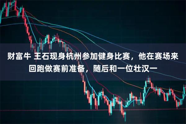 财富牛 王石现身杭州参加健身比赛，他在赛场来回跑做赛前准备，随后和一位壮汉一